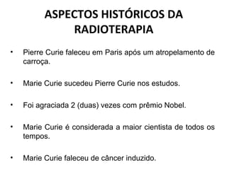 ASPECTOS HISTÓRICOS DA
RADIOTERAPIA
• Pierre Curie faleceu em Paris após um atropelamento de
carroça.
• Marie Curie sucedeu Pierre Curie nos estudos.
• Foi agraciada 2 (duas) vezes com prêmio Nobel.
• Marie Curie é considerada a maior cientista de todos os
tempos.
• Marie Curie faleceu de câncer induzido.
 