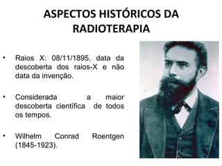 ASPECTOS HISTÓRICOS DA
RADIOTERAPIA
• Raios X: 08/11/1895, data da
descoberta dos raios-X e não
data da invenção.
• Considerada a maior
descoberta científica de todos
os tempos.
• Wilhelm Conrad Roentgen
(1845-1923).
 