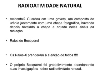 RADIOATIVIDADE NATURAL
• Acidental? Guardou em uma gaveta, um composto de
urânio juntamente com uma chapa fotográfica, havendo
depois revelado a chapa e notado nelas sinais da
radiação
• Raios de Becquerel
• Os Raios-X prenderam a atenção de todos !!!!
• O próprio Becquerel foi gradativamente abandonando
suas investigações sobre radioatividade natural.
 