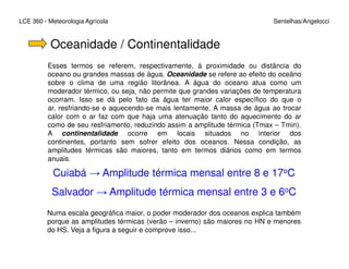 LCE 360 - Meteorologia Agrícola Sentelhas/Angelocci
Oceanidade / Continentalidade
Esses termos se referem, respectivamente, à proximidade ou distância do
oceano ou grandes massas de água. Oceanidade se refere ao efeito do oceâno
sobre o clima de uma região litorânea. A água do oceano atua como um
moderador térmico, ou seja, não permite que grandes variações de temperatura
ocorram. Isso se dá pelo fato da água ter maior calor específico do que o
ar, resfriando-se e aquecendo-se mais lentamente. A massa de água ao trocar
calor com o ar faz com que haja uma atenuação tanto do aquecimento do ar
como de seu resfriamento, reduzindo assim a amplitude térmica (Tmax – Tmin).
A continentalidade ocorre em locais situados no interior dosA continentalidade ocorre em locais situados no interior dos
continentes, portanto sem sofrer efeito dos oceanos. Nessa condição, as
amplitudes térmicas são maiores, tanto em termos diários como em termos
anuais.
Cuiabá → Amplitude térmica mensal entre 8 e 17oC
Salvador → Amplitude térmica mensal entre 3 e 6oC
Numa escala geográfica maior, o poder moderador dos oceanos explica também
porque as amplitudes térmicas (verão – inverno) são maiores no HN e menores
do HS. Veja a figura a seguir e comprove isso...
 
