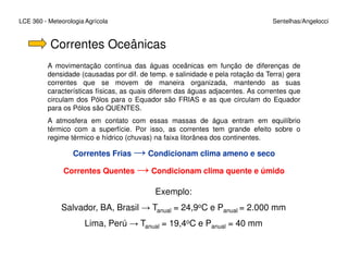 LCE 360 - Meteorologia Agrícola Sentelhas/Angelocci
Correntes Oceânicas
A movimentação contínua das águas oceânicas em função de diferenças de
densidade (causadas por dif. de temp. e salinidade e pela rotação da Terra) gera
correntes que se movem de maneira organizada, mantendo as suas
características físicas, as quais diferem das águas adjacentes. As correntes que
circulam dos Pólos para o Equador são FRIAS e as que circulam do Equador
para os Pólos são QUENTES.
A atmosfera em contato com essas massas de água entram em equilíbrio
térmico com a superfície. Por isso, as correntes tem grande efeito sobre o
regime térmico e hídrico (chuvas) na faixa litorânea dos continentes.regime térmico e hídrico (chuvas) na faixa litorânea dos continentes.
Correntes Frias → Condicionam clima ameno e seco
Correntes Quentes → Condicionam clima quente e úmido
Exemplo:
Salvador, BA, Brasil → Tanual = 24,9oC e Panual = 2.000 mm
Lima, Perú → Tanual = 19,4oC e Panual = 40 mm
 