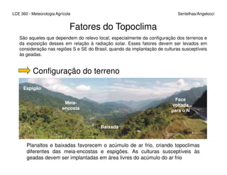 LCE 360 - Meteorologia Agrícola Sentelhas/Angelocci
Fatores do Topoclima
São aqueles que dependem do relevo local, especialmente da configuração dos terrenos e
da exposição desses em relação à radiação solar. Esses fatores devem ser levados em
consideração nas regiões S e SE do Brasil, quando da implantação de culturas susceptíveis
às geadas.
Configuração do terreno
Espigão
Baixada
Espigão
Meia-
encosta
Face
voltada
para o N
Planaltos e baixadas favorecem o acúmulo de ar frio, criando topoclimas
diferentes das meia-encostas e espigões. As culturas susceptíveis às
geadas devem ser implantadas em área livres do acúmulo do ar frio
 