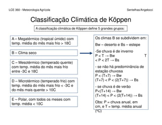 LCE 360 - Meteorologia Agrícola Sentelhas/Angelocci
Classificação Climática de Köppen
A classificação climática de Köppen define 5 grandes grupos:
A – Megatérmico (tropical úmido) com
temp. média do mês mais frio > 18C
B – Clima seco
C – Mesotérmico (temperado quente)
Os climas B se subdividem em:
Bw – deserto e Bs – estepe
-Se chuva é de inverno
P < T → Bw T
< P < 2T → Bs
C – Mesotérmico (temperado quente)
com temp. média do mês mais frio
entre -3C e 18C
D – Microtérmico (temperado frio) com
temp. média do mês mais frio < -3C e
do mês mais quente > 10C
E – Polar, com todos os meses com
temp. média < 10C
- se não há predominância de
estação chuvosa
P < (T+7) → Bw
(T+7) < P < (2(T+7)) → Bs
- se chuva é de verão
P<(T+14) → Bw
(T+14) < P < (2(T+14)) → Bs
Obs: P = chuva anual, em
cm, e T = temp. média anual
(oC)
 