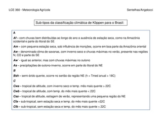LCE 360 - Meteorologia Agrícola Sentelhas/Angelocci
Sub-tipos da classificação climática de Köppen para o Brasil:
A
Af – com chuvas bem distribuídas ao longo do ano e ausência de estação seca, como na Amazônia
ocidental e parte do litoral do SE
Am – com pequena estação seca, sob influência de monções, ocorre em boa parte da Amazônia oriental
Aw – denominado clima de savanas, com inverno seco e chuvas máximas no verão, presente nas regiões
N, CO e parte do SE
Aw´ - igual ao anterior, mas com chuvas máximas no outono
As – precipitações de outono-inverno, ocorre em parte do litoral do NE
B
Bsh – semi-árido quente, ocorre no sertão da região NE (h = Tmed anual > 18C)
C
Cwa – tropical de altitude, com inverno seco e temp. mês mais quente > 22C
Cwb – tropical de altitude, com temp. do mês mais quente < 22C
Csa – tropical de altitude, estiagem de verão, representando uma pequena região do NE
Cfa – sub-tropical, sem estação seca e temp. do mês mais quente >22C
Cfb – sub-tropical, sem estação seca e temp. do mês mais quente < 22C
 