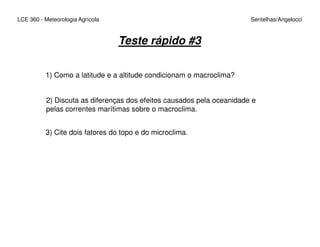 LCE 360 - Meteorologia Agrícola Sentelhas/Angelocci
Teste rápido #3
1) Como a latitude e a altitude condicionam o macroclima?
2) Discuta as diferenças dos efeitos causados pela oceanidade e
pelas correntes marítimas sobre o macroclima.
3) Cite dois fatores do topo e do microclima.
 