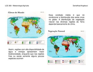 LCE 360 - Meteorologia Agrícola Sentelhas/Angelocci
Essa condição média é que irá
condicionar a distribuição dos seres vivos
no globo. A distribuição da vegetação
natural nas diversas regiões da Terra
depende basicamente do clima.
Climas do Mundo
Vegetação Natural
Assim, regiões com alta disponibilidade de
água e energia apresentam maior
biodiversidade, enquanto que nas regiões
frias ou secas somente alguns poucas
espécies ocorrem
 