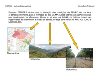 LCE 360 - Meteorologia Agrícola Sentelhas/Angelocci
Diversos FATORES atuam para a formação das condições do TEMPO de um local
e, conseqüentemente, para a formação de seu CLIMA. Esses fatores são agentes causais
que condicionam os elementos. Como já foi visto na Aula#2, os fatores podem ser
classificados de acordo com a escala de estudo, ou seja, com efeitos no MACRO, TOPO e
MICROCLIMA.
Macroclima
Topoclima
Microclima
 