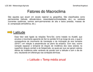 LCE 360 - Meteorologia Agrícola Sentelhas/Angelocci
Fatores do Macroclima
São aqueles que atuam em escala regional ou geográfica. São classificados como
permanentes (latitude, altitude/relevo, oceanidade/continetalidade, etc.) ou variáveis
(correntes oceânicas, centros semi-permanentes de alta e baixa pressão, massas de
ar, composição atmosférica, etc.).
Latitude
Esse fator está ligado às relações Terra-Sol, como tratado na Aula#2, queEsse fator está ligado às relações Terra-Sol, como tratado na Aula#2, que
envolve o movimento aparente do Sol no sentido N-S ao longo do ano, o qual é
consequência do movimento de translação e da inclinação do eixo terrestre
(23o27´) em relação à perpendicular ao plano da eclíptica. Com isso, ocorre
variação espacial e temporal do ângulo de incidência dos raios solares na
superfície (ângulo zenital) e do fotoperíodo, os quais por sua vez geram valores
diários de irradiância solar variáveis de acordo com a latitude e com o dia do
ano, resultando em diferenças nas condições térmicas.
> Latitude < Temp média anual
 