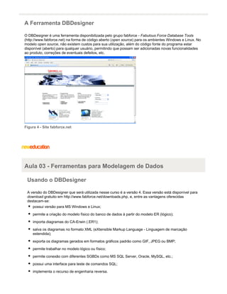 A Ferramenta DBDesigner
O DBDesigner é uma ferramenta disponibilizada pelo grupo fabforce - Fabulous Force Database Tools
(http://www.fabforce.net) na forma de código aberto ( ) para os ambientes Windows e Linux. Noopen source
modelo , não existem custos para sua utilização, além do código fonte do programa estaropen source
disponível (aberto) para qualquer usuário, permitindo que possam ser adicionadas novas funcionalidades
ao produto, correções de eventuais defeitos, etc.
Figura 4 - Site fabforce.net
Aula 03 - Ferramentas para Modelagem de Dados
Usando o DBDesigner
A versão do DBDesigner que será utilizada nesse curso é a versão 4. Essa versão está disponível para
gratuito em http://www.fabforce.net/downloads.php, e, entre as vantagens oferecidasdownload
destacam-se:
possui versão para MS Windows e Linux;
permite a criação do modelo físico do banco de dados à partir do modelo ER (lógico);
importa diagramas do CA-Erwin (.ER1);
salva os diagramas no formato XML (eXtensible Markup Language - Linguagem de marcação
estendida);
exporta os diagramas gerados em formatos gráficos padrão como GIF, JPEG ou BMP;
permite trabalhar no modelo lógico ou físico;
permite conexão com diferentes SGBDs como MS SQL Server, Oracle, MySQL, etc.;
possui uma interface para teste de comandos SQL;
implementa o recurso de engenharia reversa.
 