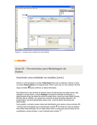 Figura 7 - Janela para criação de nova tabela
Aula 03 - Ferramentas para Modelagem de
Dados
Inserindo uma entidade no modelo (cont.)
Informe o nome da tabela no campo .Para criar os atributos, informe o nomeTable Name
no campo e em seguida tecle <Enter> para criar um novo atributo. No finalColumn Name
clique no botão para confirmar os dados informados.
Para determinar o tipo de dado do atributo clique na área de tipos de dados sobre o tipo
desejado e arraste sobre o campo na janela de definição de atributos. ADatatype
determinação do tipo de dados faz parte do projeto físico, sendo que cada SGBD (Oracle,
MS SQL Server, MySQL, etc.) possui seu conjunto de tipos de dados específico. No
projeto lógico, que será apresentado nesse curso, o tipo de dados não precisa ser
determinado.
Como padrão, o primeiro campo criado será identificado como sendo a chave primária (PK
- ) da entidade que é indicada pelo símbolo em frente ao nome do atributo.Primary Key
Para alterar essa atribuição, dê um duplo clique sobre o campo para que ele deixe de ser
considerado a chave primária, o que é indicado pelo símbolo .
 
