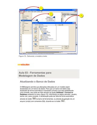 Figura 10 - Salvando o modelo criado
Aula 03 - Ferramentas para
Modelagem de Dados
Atualizando o Banco de Dados
O DBDesigner permite que alterações efetuadas em um modelo sejam
atualizadas em um banco de dados. Para que um banco de dados seja
atualizado de forma automática é necessário primeiro que seja estabelecida
uma conexão, isso pode ser feito através da opção /Database Connect to
existente no menu (figura 10), informando os dados (servidor, usuário,Database
senha, etc.) para conexão. A atualização pode ser feita de forma automática
através do botão na barra de ferramentas, ou através da geração de um
arquivo ( ) com comandos SQL clicando-se no botãoscript .
 