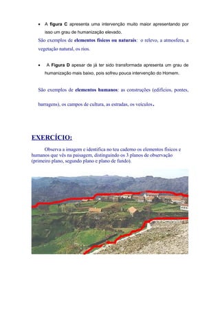 • A figura C apresenta uma intervenção muito maior apresentando por
isso um grau de humanização elevado.
São exemplos de elementos físicos ou naturais: o relevo, a atmosfera, a
vegetação natural, os rios.
• A Figura D apesar de já ter sido transformada apresenta um grau de
humanização mais baixo, pois sofreu pouca intervenção do Homem.
São exemplos de elementos humanos: as construções (edifícios, pontes,
barragens), os campos de cultura, as estradas, os veículos.
EXERCÍCIO:
Observa a imagem e identifica no teu caderno os elementos físicos e
humanos que vês na paisagem, distinguindo os 3 planos de observação
(primeiro plano, segundo plano e plano de fundo).
 