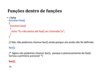 Funções dentro de funções
• <?php
function foo()
{
function bar()
{
echo "Eu não existo até foo() ser chamada.n";
}
}
// Nós não podemos chamar bar() ainda porque ela ainda não foi definida.
foo();
/* Agora nós podemos chamar bar(), porque o processamento de foo()
tornou a primeira acessivel */
bar();
?>
 