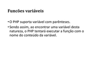 Funcões variáveis
•O PHP suporta variável com parênteses.
•Sendo assim, ao encontrar uma variável desta
natureza, o PHP tentará executar a função com o
nome do conteúdo da variável.
 