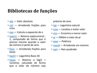 Bibliotecas de funções
• abs — Valor absoluto
• ceil — Arredonda frações para
cima
• exp — Calcula o expoente de e
• expm1 — Retorna exp(numero) -
1, computado de forma que é
preciso mesmo quando o valor
do número é perto de zero.
• floor — Arredonda frações para
baixo
• log10 — Logaritmo Base-10
• log1p — Retorna o log(1 +
numero), calculado de forma
que o valor do número seja
próximo de zero.
• log — Logaritmo natural
• max — Localiza o maior valor
• min — Encontra o menor valor
• pi — Obtém o valor de pi
• pow — Potência
• round — Arredonda um número
• sqrt — Raiz quadrada
 