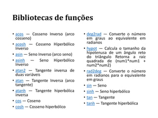 Bibliotecas de funções
• acos — Cosseno Inverso (arco
cosseno)
• acosh — Cosseno Hiperbólico
Inverso
• asin — Seno Inverso (arco seno)
• asinh — Seno Hiperbólico
Inverso
• atan2 — Tangente inversa de
duas variáveis
• atan — Tangente Inversa (arco
tangente)
• atanh — Tangente hiperbólica
inversa
• cos — Coseno
• cosh — Cosseno hiperbólico
• deg2rad — Converte o número
em graus ao equivalente em
radianos
• hypot — Calcula o tamanho da
hipotenusa de um ângulo reto
do triângulo Retorna a raiz
quadrada de (num1*num1 +
num2*num2)
• rad2deg — Converte o número
em radianos para o equivalente
em graus
• sin — Seno
• sinh — Seno hiperbólico
• tan — Tangente
• tanh — Tangente hiperbólica
 