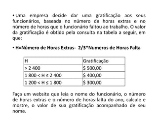 • Uma empresa decide dar uma gratificação aos seus
funcionários, baseada no número de horas extras e no
número de horas que o funcionário faltou ao trabalho. O valor
da gratificação é obtido pela consulta na tabela a seguir, em
que:
• H=Número de Horas Extras- 2/3*Numeros de Horas Falta
H Gratificação
> 2 400 $ 500,00
1 800 < H ≤ 2 400 $ 400,00
1 200 < H ≤ 1 800 $ 300,00
Faça um website que leia o nome do funcionário, o número
de horas extras e o número de horas-falta do ano, calcule e
mostre, o valor de sua gratificação acompanhado de seu
nome.
 
