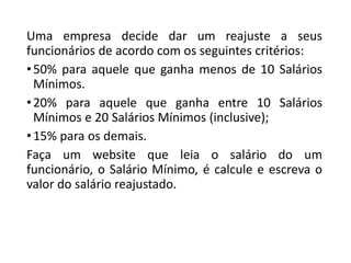 Uma empresa decide dar um reajuste a seus
funcionários de acordo com os seguintes critérios:
•50% para aquele que ganha menos de 10 Salários
Mínimos.
•20% para aquele que ganha entre 10 Salários
Mínimos e 20 Salários Mínimos (inclusive);
•15% para os demais.
Faça um website que leia o salário do um
funcionário, o Salário Mínimo, é calcule e escreva o
valor do salário reajustado.
 