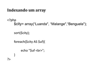 Indexando um array
<?php
$city= array(“Luanda", “Malange",“Benguela");
sort($city);
foreach($city AS $uf){
echo "$uf <br>";
}
?>
 