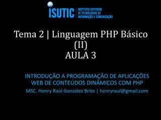 Tema 2 | Linguagem PHP Básico
(II)
AULA 3
INTRODUÇÃO A PROGRAMAÇÃO DE APLICAÇÕES
WEB DE CONTEÚDOS DINÂMICOS COM PHP
MSC. Henry Raúl González Brito | henryraul@gmail.com
 