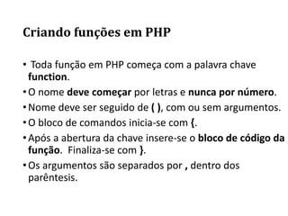 Criando funções em PHP
• Toda função em PHP começa com a palavra chave
function.
•O nome deve começar por letras e nunca por número.
•Nome deve ser seguido de ( ), com ou sem argumentos.
•O bloco de comandos inicia-se com {.
•Após a abertura da chave insere-se o bloco de código da
função. Finaliza-se com }.
•Os argumentos são separados por , dentro dos
parêntesis.
 