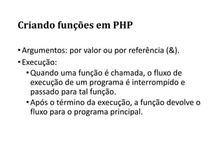 Criando funções em PHP
•Argumentos: por valor ou por referência (&).
•Execução:
•Quando uma função é chamada, o fluxo de
execução de um programa é interrompido e
passado para tal função.
•Após o término da execução, a função devolve o
fluxo para o programa principal.
 