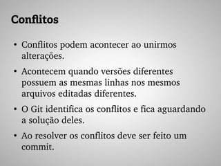 Conflitos
●
Conflitos podem acontecer ao unirmos 
alterações.
●
Acontecem quando versões diferentes 
possuem as mesmas linhas nos mesmos 
arquivos editadas diferentes.
●
O Git identifica os conflitos e fica aguardando 
a solução deles.
●
Ao resolver os conflitos deve ser feito um 
commit.
 