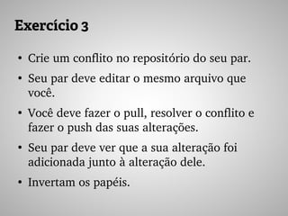 Exercício 3
●
Crie um conflito no repositório do seu par.
●
Seu par deve editar o mesmo arquivo que 
você.
●
Você deve fazer o pull, resolver o conflito e 
fazer o push das suas alterações.
●
Seu par deve ver que a sua alteração foi 
adicionada junto à alteração dele.
●
Invertam os papéis.
 