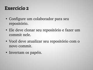 Exercício 2
●
Configure um colaborador para seu 
repositório.
●
Ele deve clonar seu repositório e fazer um 
commit nele.
●
Você deve atualizar seu repositório com o 
novo commit.
●
Invertam os papéis.
 