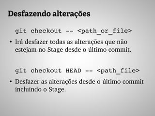 Desfazendo alterações
git checkout ­­ <path_or_file>
●
Irá desfazer todas as alterações que não 
estejam no Stage desde o último commit.
git checkout HEAD ­­ <path_file>
●
Desfazer as alterações desde o último commit 
incluindo o Stage.
 