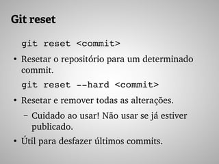 Git reset
git reset <commit>
●
Resetar o repositório para um determinado 
commit.
git reset ­­hard <commit>
●
Resetar e remover todas as alterações.
– Cuidado ao usar! Não usar se já estiver 
publicado.
●
Útil para desfazer últimos commits.
 