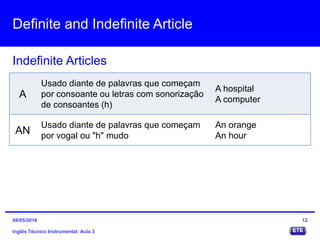 Definite and Indefinite Article
Inglês Técnico Instrumental: Aula 3
Indefinite Articles
12
A
Usado diante de palavras que começam
por consoante ou letras com sonorização
de consoantes (h)
A hospital
A computer
AN
Usado diante de palavras que começam
por vogal ou "h" mudo
An orange
An hour
09/05/2016
 
