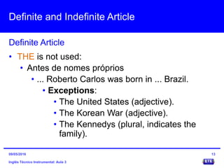 Definite and Indefinite Article
Inglês Técnico Instrumental: Aula 3
Definite Article
13
• THE is not used:
• Antes de nomes próprios
• ... Roberto Carlos was born in ... Brazil.
• Exceptions:
• The United States (adjective).
• The Korean War (adjective).
• The Kennedys (plural, indicates the
family).
09/05/2016
 