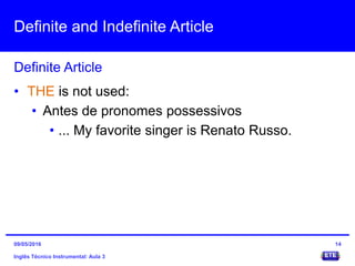 Definite and Indefinite Article
Inglês Técnico Instrumental: Aula 3
Definite Article
14
• THE is not used:
• Antes de pronomes possessivos
• ... My favorite singer is Renato Russo.
09/05/2016
 