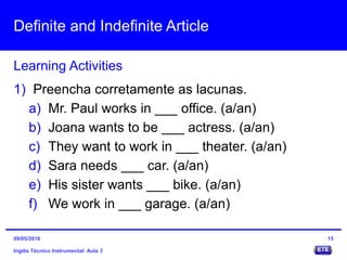 Definite and Indefinite Article
Inglês Técnico Instrumental: Aula 3
Learning Activities
15
1) Preencha corretamente as lacunas.
a) Mr. Paul works in ___ office. (a/an)
b) Joana wants to be ___ actress. (a/an)
c) They want to work in ___ theater. (a/an)
d) Sara needs ___ car. (a/an)
e) His sister wants ___ bike. (a/an)
f) We work in ___ garage. (a/an)
09/05/2016
 