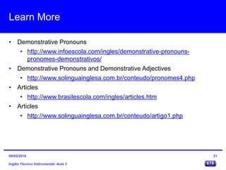 Learn More
• Demonstrative Pronouns
• http://www.infoescola.com/ingles/demonstrative-pronouns-
pronomes-demonstrativos/
• Demonstrative Pronouns and Demonstrative Adjectives
• http://www.solinguainglesa.com.br/conteudo/pronomes4.php
• Articles
• http://www.brasilescola.com/ingles/articles.htm
• Articles
• http://www.solinguainglesa.com.br/conteudo/artigo1.php
Inglês Técnico Instrumental: Aula 3
2109/05/2016
 