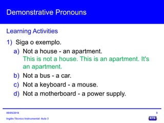 Demonstrative Pronouns
Inglês Técnico Instrumental: Aula 3
Learning Activities
8
1) Siga o exemplo.
a) Not a house - an apartment.
This is not a house. This is an apartment. It's
an apartment.
b) Not a bus - a car.
c) Not a keyboard - a mouse.
d) Not a motherboard - a power supply.
09/05/2016
 