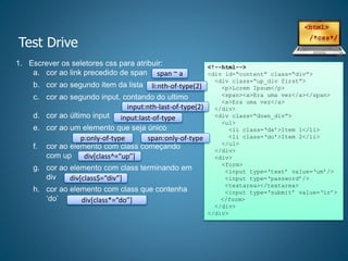 Test Drive
1. Escrever os seletores css para atribuir:
a. cor ao link precedido de span
b. cor ao segundo item da lista
c. cor ao segundo input, contando do ultimo
d. cor ao último input
e. cor ao um elemento que seja único
f. cor ao elemento com class começando
com up
g. cor ao elemento com class terminando em
div
h. cor ao elemento com class que contenha
‘do’
<!--html-->
<div id=“content” class=“div”>
<div class=“up_div first”>
<p>Lorem Ipsum</p>
<span><a>Era uma vez</a></span>
<a>Era uma vez</a>
</div>
<div class=“down_div”>
<ul>
<li class=‘da’>Item 1</li>
<li class=‘do’>Item 2</li>
</ul>
</div>
<div>
<form>
<input type=‘text’ value=‘um’/>
<input type=‘password’/>
<textarea></textarea>
<input type=‘submit’ value=‘ir’>
</form>
</div>
</div>
span ~ a
li:nth-of-type(2)
input:nth-last-of-type(2)
input:last-of-type
p:only-of-type
div[class^=“up”]
div[class$=“div”]
div[class*=“do”]
span:only-of-type
 