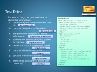 Test Drive
1. Escrever o código css para selecionar os
elementos para atribuir:
a. cor ao parágrafro que for único em uma
div
b. borda ao último filho do formulário
c. cor quando um parágrafo ou link for
selecionado
d. sublinhar um item do formulário quando
for marcado
e. tamanho e borda a um elemento vazio
f. borda ao elemento alvo do link
g. cor a um lemento desabilitado
h. estilo itálico a parágrafos, exceto com
classe ‘up’
<!--html-->
<div id=“content” class=“div”>
<div class=“up div first”>
<p>Lorem Ipsum</p>
<span><a>Era uma vez</a></span>
<a href=“opa”>Era uma vez</a>
<p></p>
</div>
<div class=“down div”>
<p>Lista</p>
<ul>
<li>Item 1</li>
<li>Item 2</li>
</ul>
</div>
<div>
<form id=“opa”>
<input type=‘text’ value=‘um’/>
<input type=‘password’/>
<input type=‘checkbox’/> ir
<input type=‘text’
disabled=‘disabled’ />
</form>
</div>
</div>
div p:only-child
form:last-child
p::selection, a::selection
input:checked
input:empty
p:target
input:disabled
p:not(.up)
 