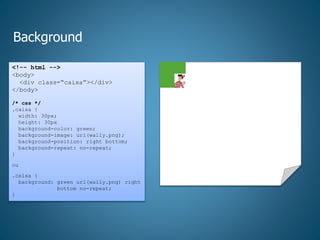 Background
<!-- html -->
<body>
<div class=“caixa”></div>
</body>
/* css */
.caixa {
width: 30px;
height: 30px
background-color: green;
background-image: url(wally.png);
background-position: right bottom;
background-repeat: no-repeat;
}
ou
.caixa {
background: green url(wally.png) right
bottom no-repeat;
}
 