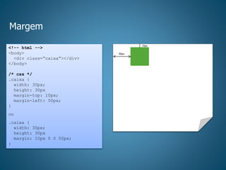 Margem
<!-- html -->
<body>
<div class=“caixa”></div>
</body>
/* css */
.caixa {
width: 30px;
height: 30px
margin-top: 10px;
margin-left: 50px;
}
ou
.caixa {
width: 30px;
height: 30px
margin: 10px 0 0 50px;
}
50px
10px
 