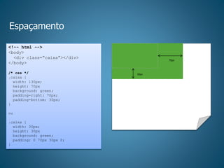 Espaçamento
<!-- html -->
<body>
<div class=“caixa”></div>
</body>
/* css */
.caixa {
width: 130px;
height: 70px
background: green;
padding-right: 70px;
padding-bottom: 30px;
}
ou
.caixa {
width: 30px;
height: 30px
background: green;
padding: 0 70px 30px 0;
}
70px
30px
 