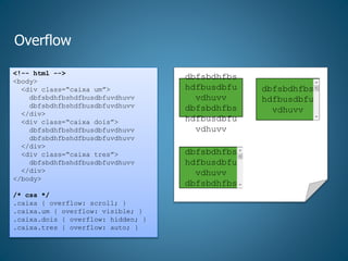 Overflow
<!-- html -->
<body>
<div class=“caixa um”>
dbfsbdhfbshdfbusdbfuvdhuvv
dbfsbdhfbshdfbusdbfuvdhuvv
</div>
<div class=“caixa dois”>
dbfsbdhfbshdfbusdbfuvdhuvv
dbfsbdhfbshdfbusdbfuvdhuvv
</div>
<div class=“caixa tres”>
dbfsbdhfbshdfbusdbfuvdhuvv
</div>
</body>
/* css */
.caixa { overflow: scroll; }
.caixa.um { overflow: visible; }
.caixa.dois { overflow: hidden; }
.caixa.tres { overflow: auto; }
dbfsbdhfbs
hdfbusdbfu
vdhuvv
dbfsbdhfbs
hdfbusdbfu
vdhuvv
dbfsbdhfbs
hdfbusdbfu
vdhuvv
dbfsbdhfbs
dbfsbdhfbs
hdfbusdbfu
vdhuvv
 