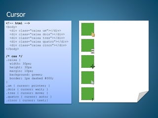 Cursor
<!-- html -->
<body>
<div class=“caixa um”></div>
<div class=“caixa dois”></div>
<div class=“caixa tres”></div>
<div class=“caixa quatro”></div>
<div class=“caixa cinco”></div>
</body>
/* css */
.caixa {
width: 30px;
height: 30px
margin: 10px;
background: green;
border: 1px dashed #000;
}
.um { cursor: pointer; }
.dois { cursor: wait; }
.tres { cursor: move; }
.quatro { cursor: auto; }
.cinco { cursor: text;} I
 