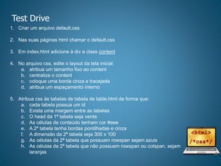 Test Drive
1. Criar um arquivo default.css
2. Nas suas páginas html chamar o default.css
3. Em index.html adicione à div a class content
4. No arquivo css, edite o layout da tela inicial:
a. atribua um tamanho fixo ao content
b. centralize o content
c. coloque uma borda cinza e tracejada
d. atribua um espaçamento interno
5. Atribua css às tabelas de tabela de table.html de forma que:
a. cada tabela possua um id
b. Exista uma margem entre as tabelas
c. O head da 1ª tabela seja verde
d. As células de conteúdo tenham cor #eee
e. A 2ª tabela tenha bordas pontilhadas e cinza
f. A dimensão da 2ª tabela seja 300 x 100
g. As células da 2ª tabela que possuam rowspan sejam azuis
h. As células da 2ª tabela que não possuam rowspan ou colspan, sejam
laranjas
 