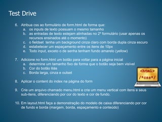 Test Drive
6. Atribua css ao formulário de form.html de forma que:
a. os inputs de texto possuam o mesmo tamanho
b. as entradas de texto estejam alinhadas no 2º formulário (usar apenas os
recursos ensinados até o momento)
c. o fieldset tenha um background cinza claro com borda dupla cinza escuro
d. estabelecer um espaçamento entre os itens de 10px
e. Todo input, exceto o de senha tenham fundo amarelo (yellow)
7. Adicione no form.html um botão para voltar para a página inicial
a. determine um tamanho fixo de forma que o botão seja bem visível
b. Cor do botão lilás
c. Borda larga, cinza e outset
8. Aplicar o content do index na página do form
9. Crie um arquivo chamado menu.html e crie um menu vertical com itens e seus
sub-itens, diferenciando por cor do texto e cor de fundo.
10. Em layout.html faça a demonstração do modelo de caixa diferenciando por cor
de fundo e borda (margem, borda, espaçamento e conteúdo)
 