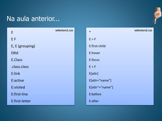 Na aula anterior...
selectors1.css selectors2.css
E
E F
E, E (grouping)
E#id
E.Class
.class.class
E:link
E:active
E:visited
E:first-line
E:first-letter
*
E > F
E:first-child
E:hover
E:focus
E + F
E[attr]
E[attr=“name”]
E[attr~=“name”]
E:before
E:after
 