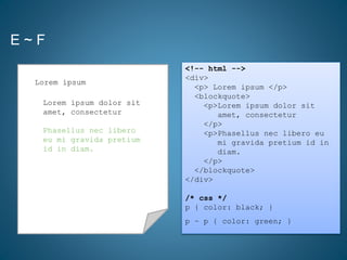 E ~ F
<!-- html -->
<div>
<p> Lorem ipsum </p>
<blockquote>
<p>Lorem ipsum dolor sit
amet, consectetur
</p>
<p>Phasellus nec libero eu
mi gravida pretium id in
diam.
</p>
</blockquote>
</div>
/* css */
p { color: black; }
p ~ p { color: green; }
Lorem ipsum dolor sit
amet, consectetur
Phasellus nec libero
eu mi gravida pretium
id in diam.
Lorem ipsum
Phasellus nec libero
eu mi gravida pretium
id in diam.
 