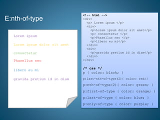 E:nth-of-type
<!-- html -->
<div>
<p> Lorem ipsum </p>
<div>
<p>Lorem ipsum dolor sit amet</p>
<p> consectetur </p>
<p>Phasellus nec </p>
<p>libero eu mi</p>
</div>
<div>
<p>gravida pretium id in diam</p>
</div>
</div>
/* css */
p { color: black; }
p:last-nth-of-type(2){ color: red;}
p:nth-of-type(2){ color: green; }
p:first-of-type { color: orange; }
p:last-of-type { color: blue; }
p:only-of-type { color: purple; }
consectetur
Phasellus nec
Lorem ipsum dolor sit amet
libero eu mi
Lorem ipsum
gravida pretium id in diam
Lorem ipsum
Lorem ipsum dolor sit amet
consectetur
Phasellus nec
libero eu mi
gravida pretium id in diam
 