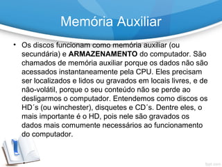 • Os discos funcionam como memória auxiliar (ou
secundária) e ARMAZENAMENTO do computador. São
chamados de memória auxiliar porque os dados não são
acessados instantaneamente pela CPU. Eles precisam
ser localizados e lidos ou gravados em locais livres, e de
não-volátil, porque o seu conteúdo não se perde ao
desligarmos o computador. Entendemos como discos os
HD´s (ou winchester), disquetes e CD´s. Dentre eles, o
mais importante é o HD, pois nele são gravados os
dados mais comumente necessários ao funcionamento
do computador.
Memória Auxiliar
 